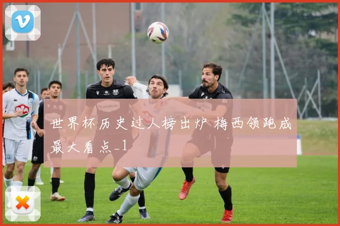 世界杯历史过人榜出炉 梅西领跑成最大看点_1