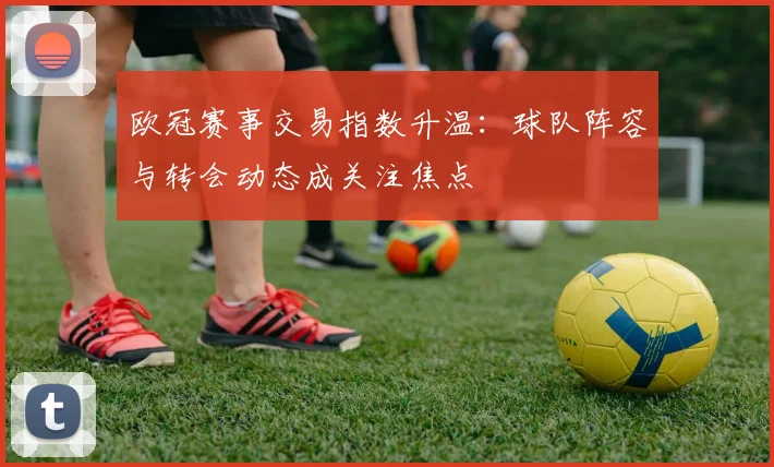 欧冠赛事交易指数升温:球队阵容与转会动态成关注焦点