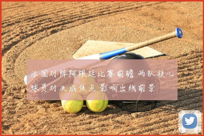法国对阵阿根廷比赛前瞻 两队核心球员对决成焦点 影响出线前景