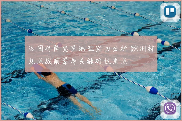法国对阵克罗地亚实力分析 欧洲杯焦点战前景与关键对位看点