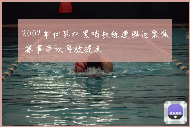 2002年世界杯黑哨教练遭舆论聚焦 赛事争议再被提及