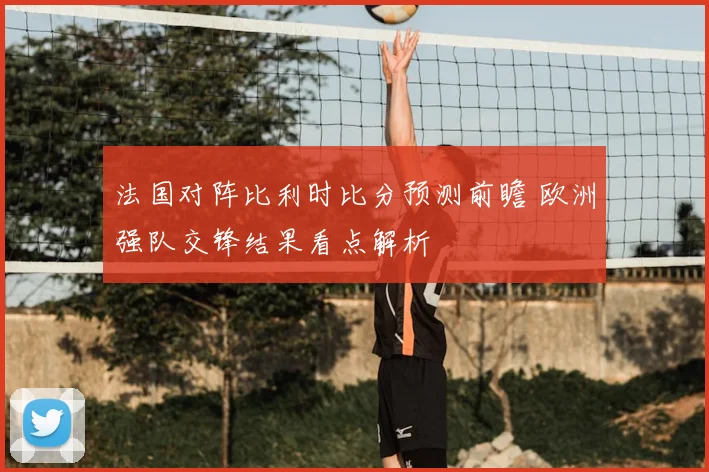 法国对阵比利时比分预测前瞻 欧洲强队交锋结果看点解析