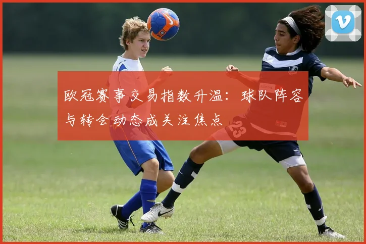 欧冠赛事交易指数升温:球队阵容与转会动态成关注焦点