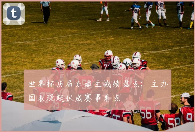 世界杯历届东道主战绩盘点：主办国表现起伏成赛事看点