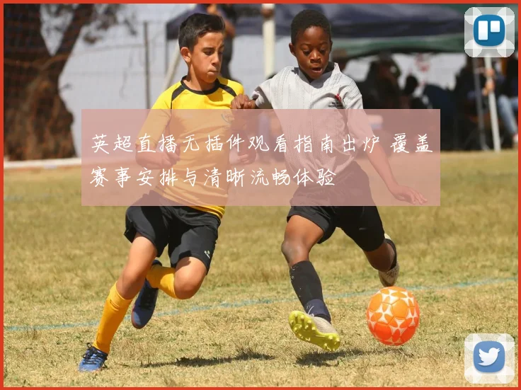 英超直播无插件观看指南出炉 覆盖赛事安排与清晰流畅体验
