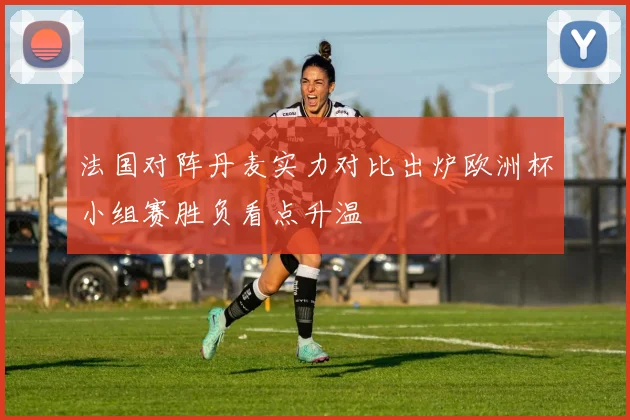 法国对阵丹麦实力对比出炉欧洲杯小组赛胜负看点升温