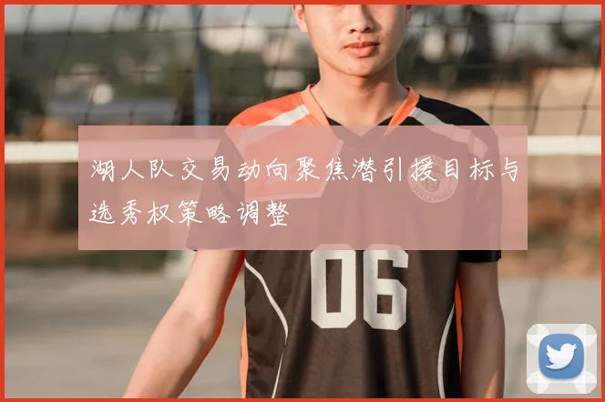 湖人队交易动向聚焦潜引援目标与选秀权策略调整