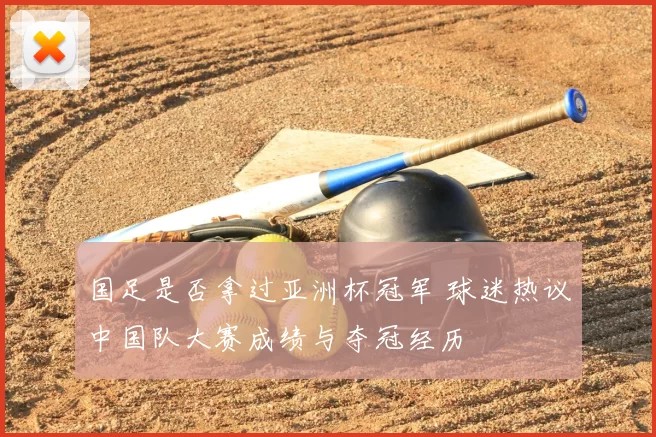 国足是否拿过亚洲杯冠军 球迷热议中国队大赛成绩与夺冠经历