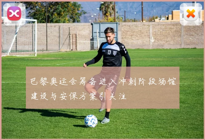 巴黎奥运会筹备进入冲刺阶段场馆建设与安保方案引关注