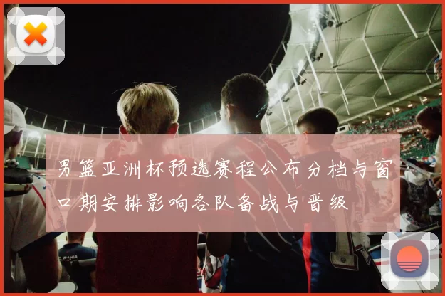 男篮亚洲杯预选赛程公布分档与窗口期安排影响各队备战与晋级