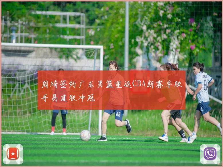 周琦签约广东男篮重返CBA新赛季联手易建联冲冠