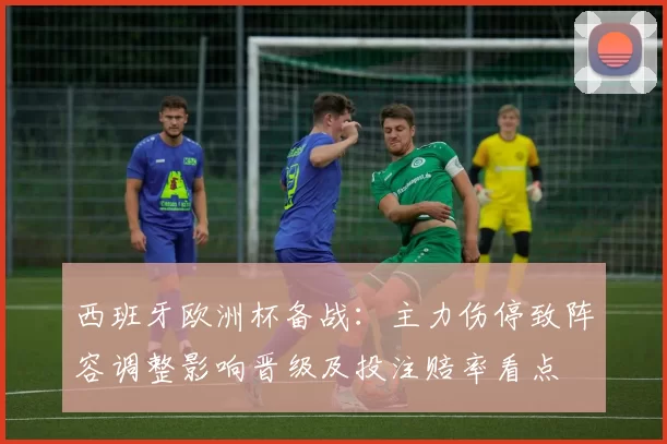 西班牙欧洲杯备战：主力伤停致阵容调整影响晋级及投注赔率看点