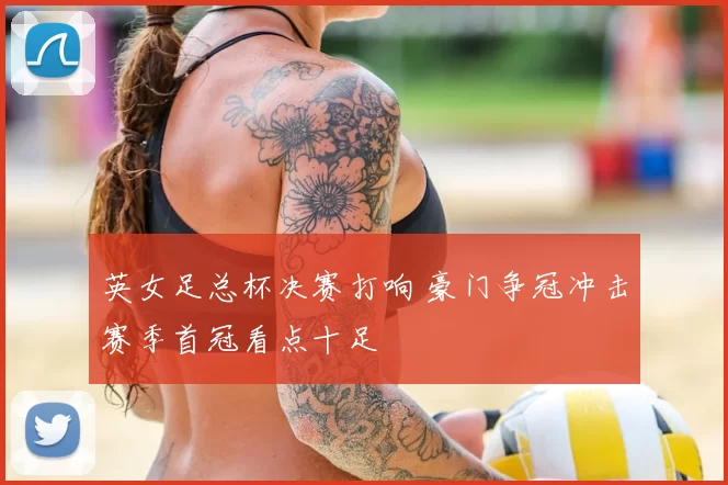 英女足总杯决赛打响 豪门争冠冲击赛季首冠看点十足