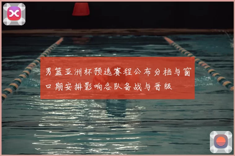 男篮亚洲杯预选赛程公布分档与窗口期安排影响各队备战与晋级