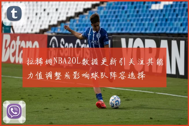 拉稀姆NBA2OL数据更新引关注其能力值调整或影响球队阵容选择