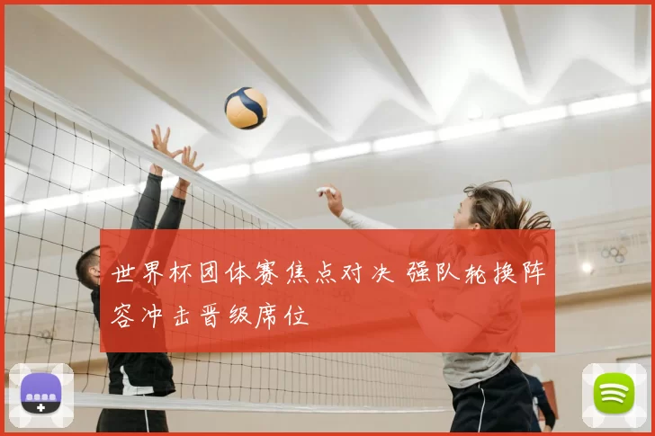 世界杯团体赛焦点对决 强队轮换阵容冲击晋级席位