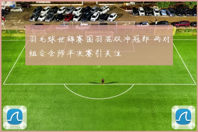 羽毛球世锦赛国羽混双冲冠即 两对组合会师半决赛引关注