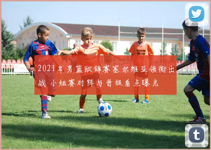 2021年男篮欧锦赛塞尔维亚领衔出战 小组赛对阵与晋级看点曝光