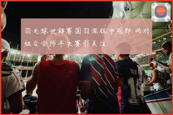 羽毛球世锦赛国羽混双冲冠即 两对组合会师半决赛引关注