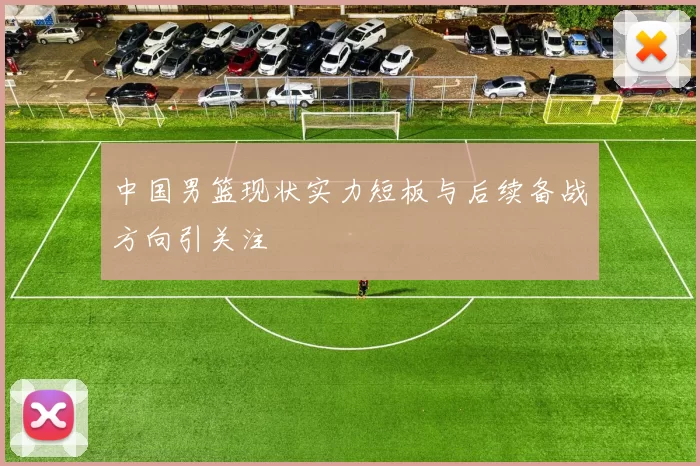 中国男篮现状实力短板与后续备战方向引关注