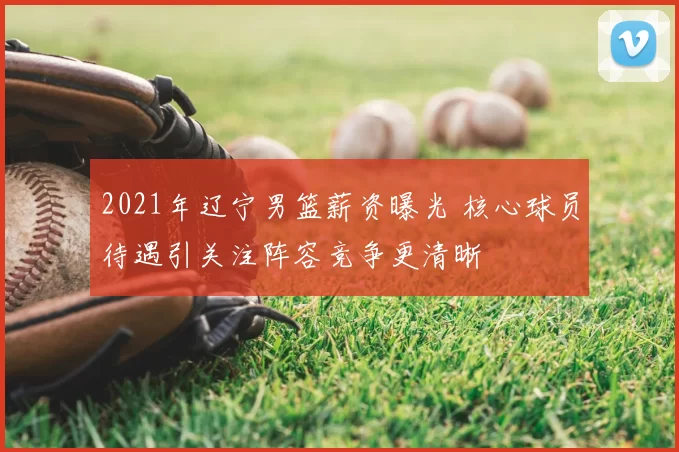 2021年辽宁男篮薪资曝光 核心球员待遇引关注阵容竞争更清晰