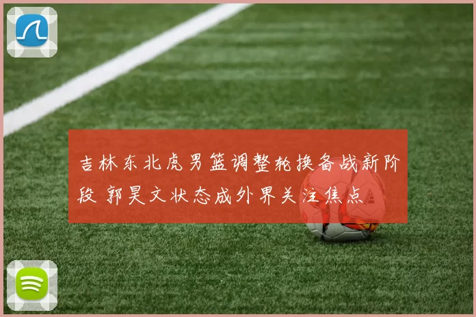 吉林东北虎男篮调整轮换备战新阶段 郭昊文状态成外界关注焦点