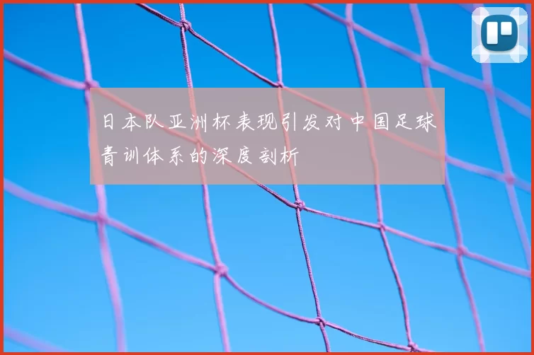 日本队亚洲杯表现引发对中国足球青训体系的深度剖析