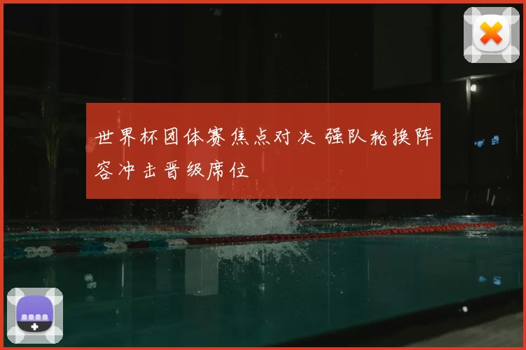 世界杯团体赛焦点对决 强队轮换阵容冲击晋级席位