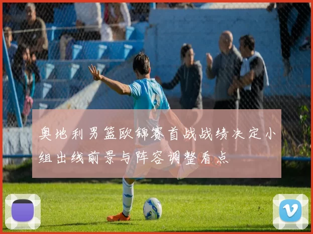 奥地利男篮欧锦赛首战战绩决定小组出线前景与阵容调整看点