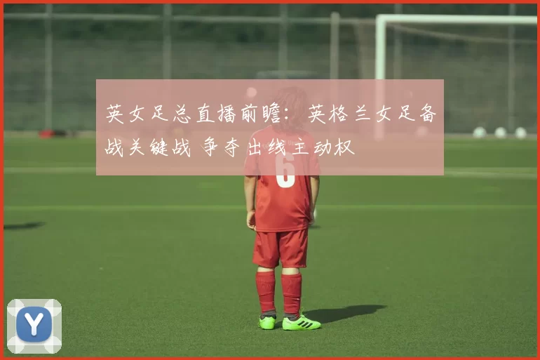 英女足总直播前瞻：英格兰女足备战关键战 争夺出线主动权