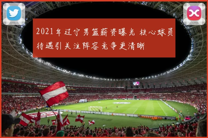 2021年辽宁男篮薪资曝光 核心球员待遇引关注阵容竞争更清晰