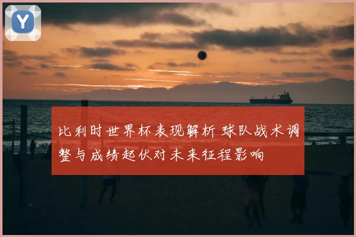 比利时世界杯表现解析 球队战术调整与成绩起伏对未来征程影响