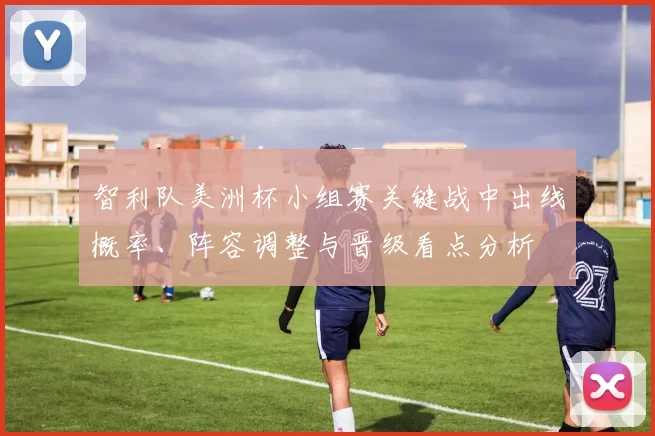 智利队美洲杯小组赛关键战中出线概率、阵容调整与晋级看点分析