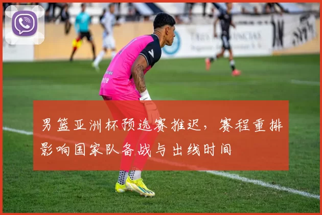 男篮亚洲杯预选赛推迟，赛程重排影响国家队备战与出线时间