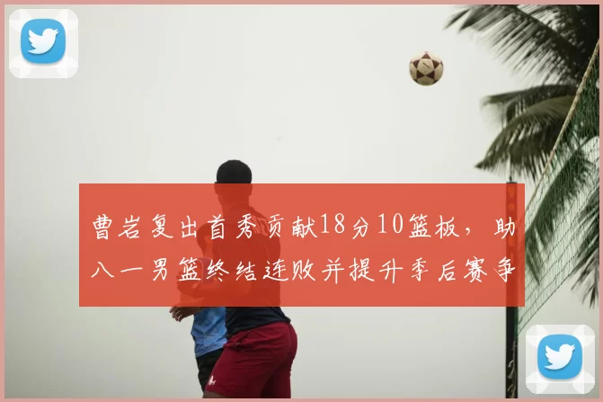 曹岩复出首秀贡献18分10篮板，助八一男篮终结连败并提升季后赛争夺