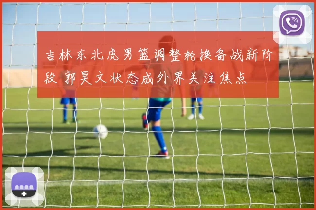 吉林东北虎男篮调整轮换备战新阶段 郭昊文状态成外界关注焦点