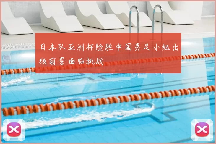 日本队亚洲杯险胜中国男足小组出线前景面临挑战