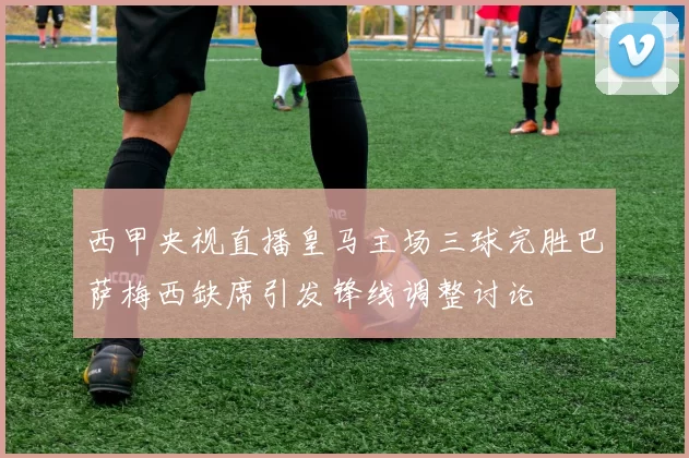 西甲央视直播皇马主场三球完胜巴萨梅西缺席引发锋线调整讨论