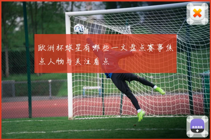 欧洲杯球星有哪些一文盘点赛事焦点人物与关注看点